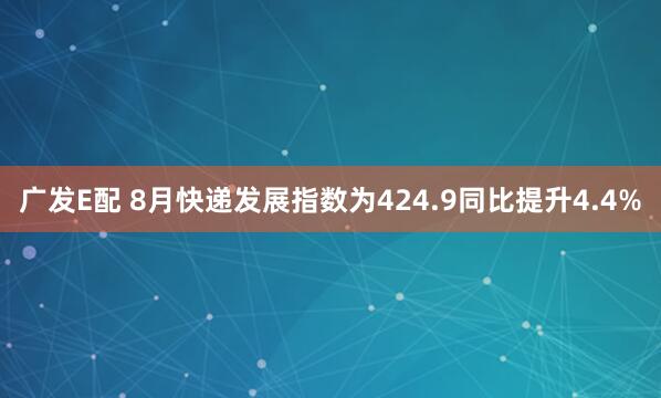 广发E配 8月快递发展指数为424.9同比提升4.4%