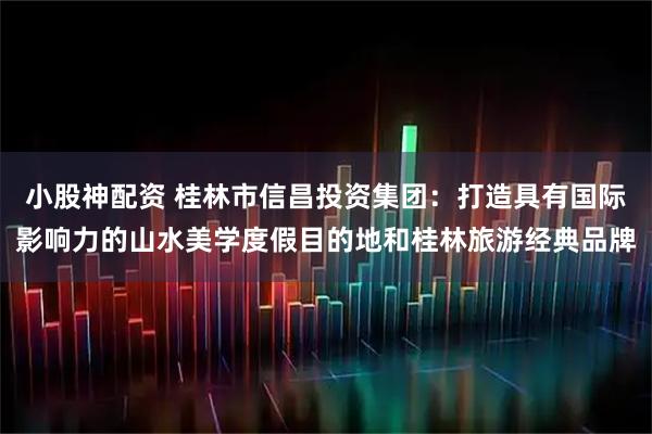 小股神配资 桂林市信昌投资集团：打造具有国际影响力的山水美学度假目的地和桂林旅游经典品牌