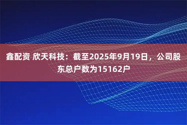 鑫配资 欣天科技：截至2025年9月19日，公司股东总户数为15162户