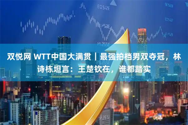 双悦网 WTT中国大满贯｜最强拍档男双夺冠，林诗栋坦言：王楚钦在，谁都踏实