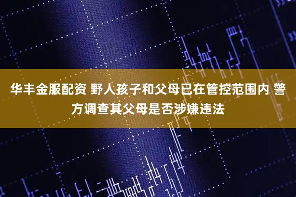 华丰金服配资 野人孩子和父母已在管控范围内 警方调查其父母是否涉嫌违法