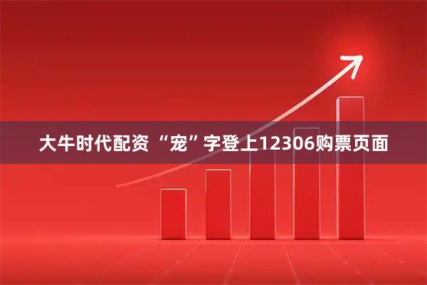 大牛时代配资 “宠”字登上12306购票页面