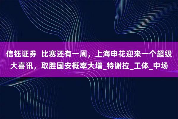 信钰证券  比赛还有一周，上海申花迎来一个超级大喜讯，取胜国安概率大增_特谢拉_工体_中场