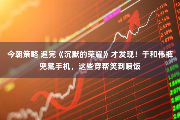 今朝策略 追完《沉默的荣耀》才发现！于和伟裤兜藏手机，这些穿帮笑到喷饭