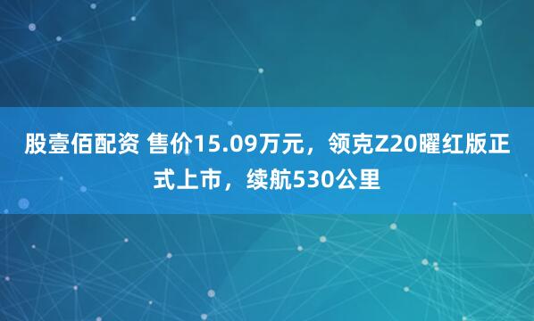 股壹佰配资 售价15.09万元，领克Z20曜红版正式上市，续航530公里