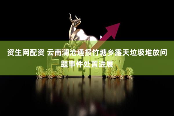 资生网配资 云南澜沧通报竹塘乡露天垃圾堆放问题事件处置进展