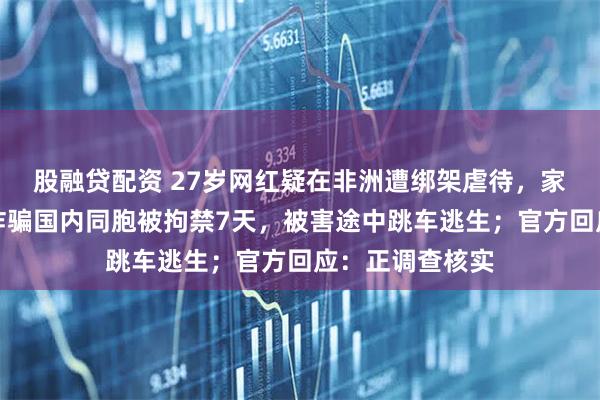 股融贷配资 27岁网红疑在非洲遭绑架虐待，家属称他因拒绝诈骗国内同胞被拘禁7天，被害途中跳车逃生；官方回应：正调查核实