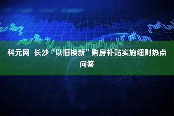 科元网 长沙“以旧换新”购房补贴实施细则热点问答