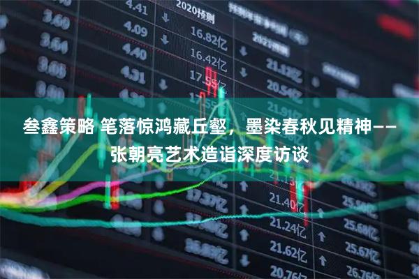 叁鑫策略 笔落惊鸿藏丘壑，墨染春秋见精神——张朝亮艺术造诣深度访谈