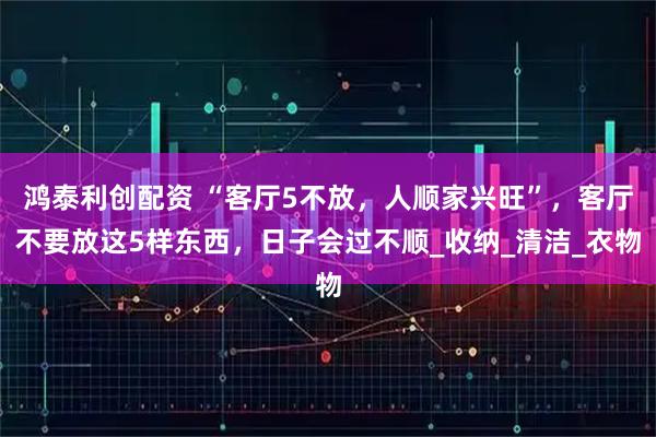 鸿泰利创配资 “客厅5不放，人顺家兴旺”，客厅不要放这5样东西，日子会过不顺_收纳_清洁_衣物