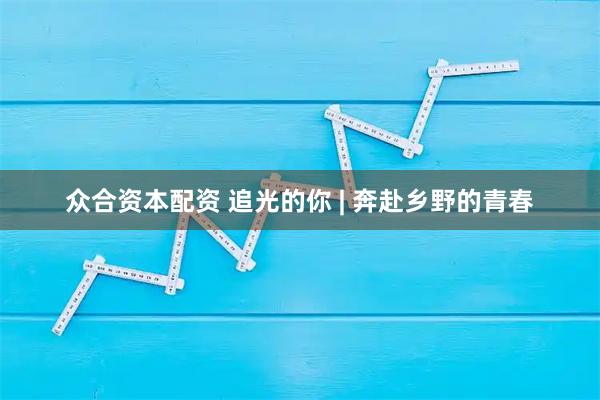 众合资本配资 追光的你 | 奔赴乡野的青春