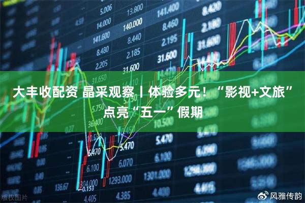 大丰收配资 晶采观察丨体验多元！“影视+文旅”点亮“五一”假期