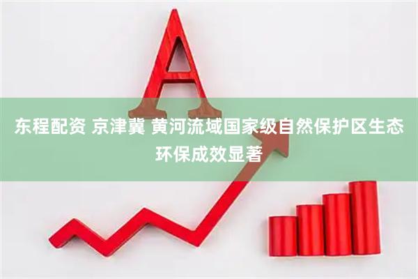 东程配资 京津冀 黄河流域国家级自然保护区生态环保成效显著
